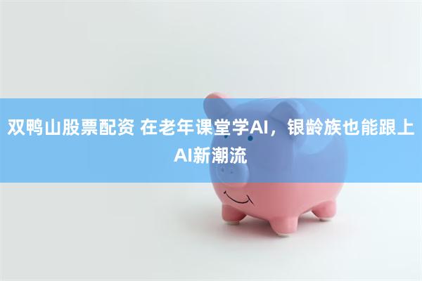 双鸭山股票配资 在老年课堂学AI，银龄族也能跟上AI新潮流