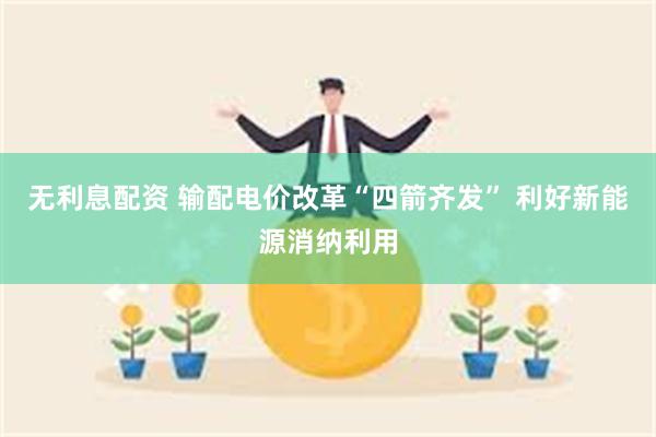 无利息配资 输配电价改革“四箭齐发” 利好新能源消纳利用