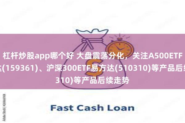 杠杆炒股app哪个好 大盘震荡分化，关注A500ETF易方达(159361)、沪深300ETF易方达(510310)等产品后续走势